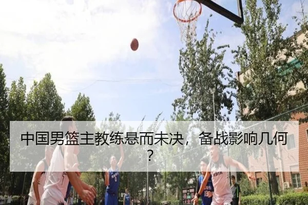 中国男篮主教练悬而未决，备战影响几何？